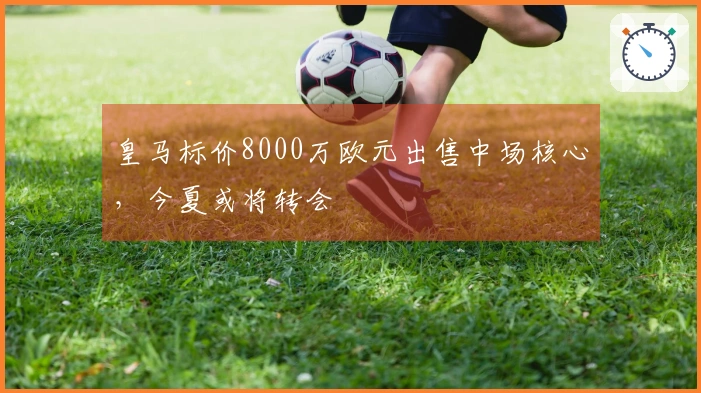 皇马标价8000万欧元出售中场核心，今夏或将转会