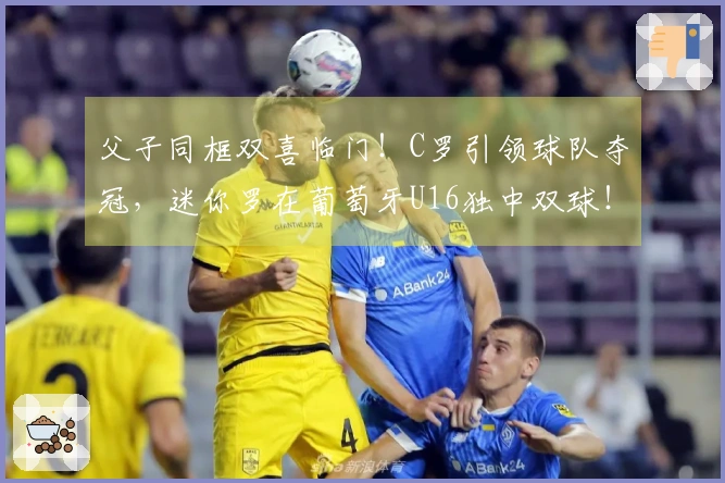 父子同框双喜临门！C罗引领球队夺冠，迷你罗在葡萄牙U16独中双球！